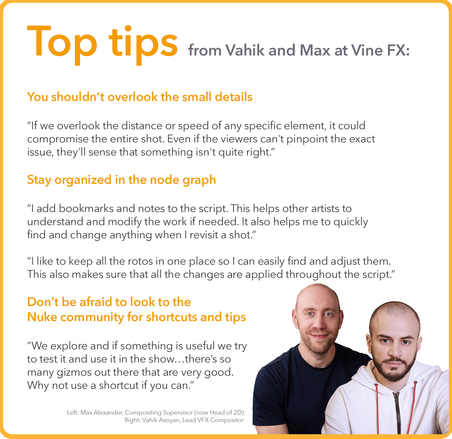 Top tips from Vahik and Max at Vine FX:  You shouldn’t overlook the small details “If we overlook the distance or speed of any specific element, it could compromise the entire shot. Even if the viewers can't pinpoint the exact issue, they'll sense that something isn't quite right.”  Stay organized in the node graph “I add bookmarks and notes to the script. This helps other artists to understand and modify the work if needed. It also helps me to quickly find and change anything when I revisit a shot.”  “I like to keep all the rotos in one place so I can easily find and adjust them. This also makes sure that all the changes are applied throughout the script.”  Don’t be afraid to look to the Nuke community for shortcuts and tips “We explore and if something is useful we try to test it and use it in the show…there’s so many gizmos out there that are very good. Why not use a shortcut if you can.”