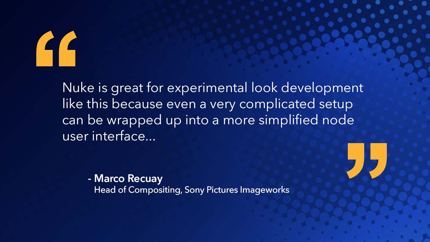 Quote from Marco Recuay, Head of Compositing, Sony Pictures Imageworks: Nuke is great for experimental look development like this because even a very complicated setup can be wrapped up into a more simplified node user interface...