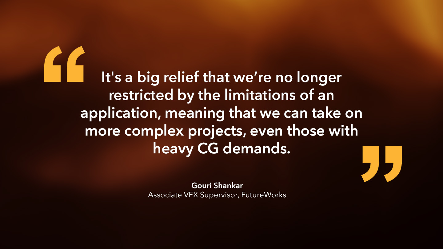 Gouri Shankar, Associate VFX Supervisor, FutureWorks: “It's a big relief that we’re no longer restricted by the limitations of an application, meaning that we can take on more complex projects, even those with heavy CG demands.”