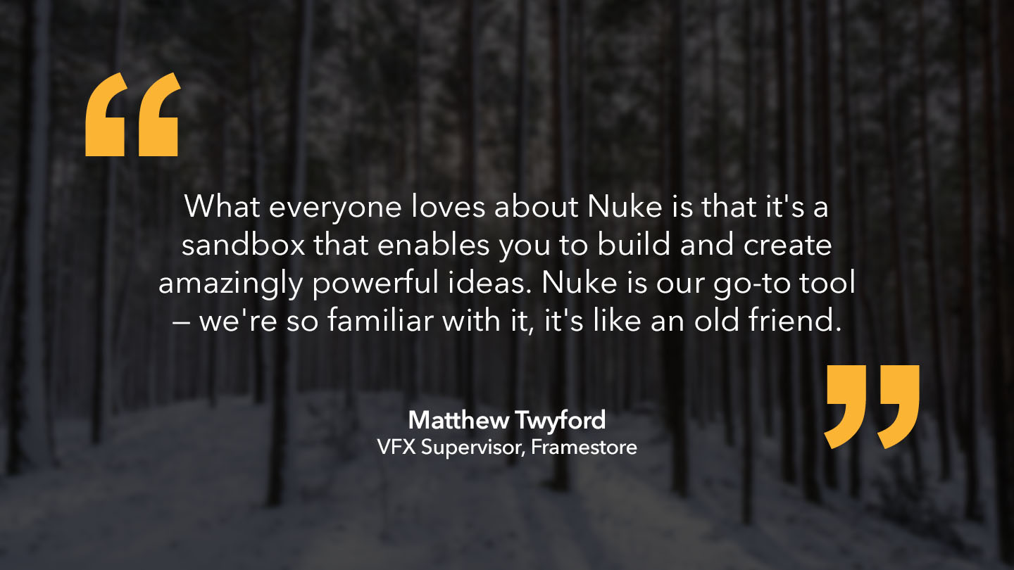 Matthew Twyford, VFX Supervisor, Framestore: “What everyone loves about Nuke is that it's a sandbox that enables you to build and create amazingly powerful ideas. Nuke is our go-to tool — we're so familiar with it, it's like an old friend.”