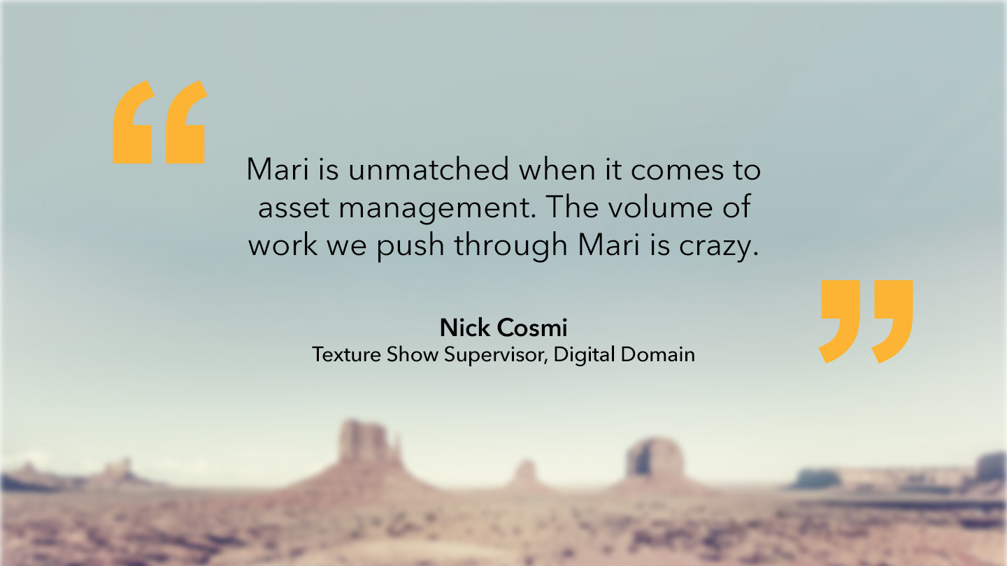 Nick Cosmi, Texture Show Supervisor, Digital Domain: “Mari is unmatched when it comes to asset management. The volume of work we push through Mari is crazy.”