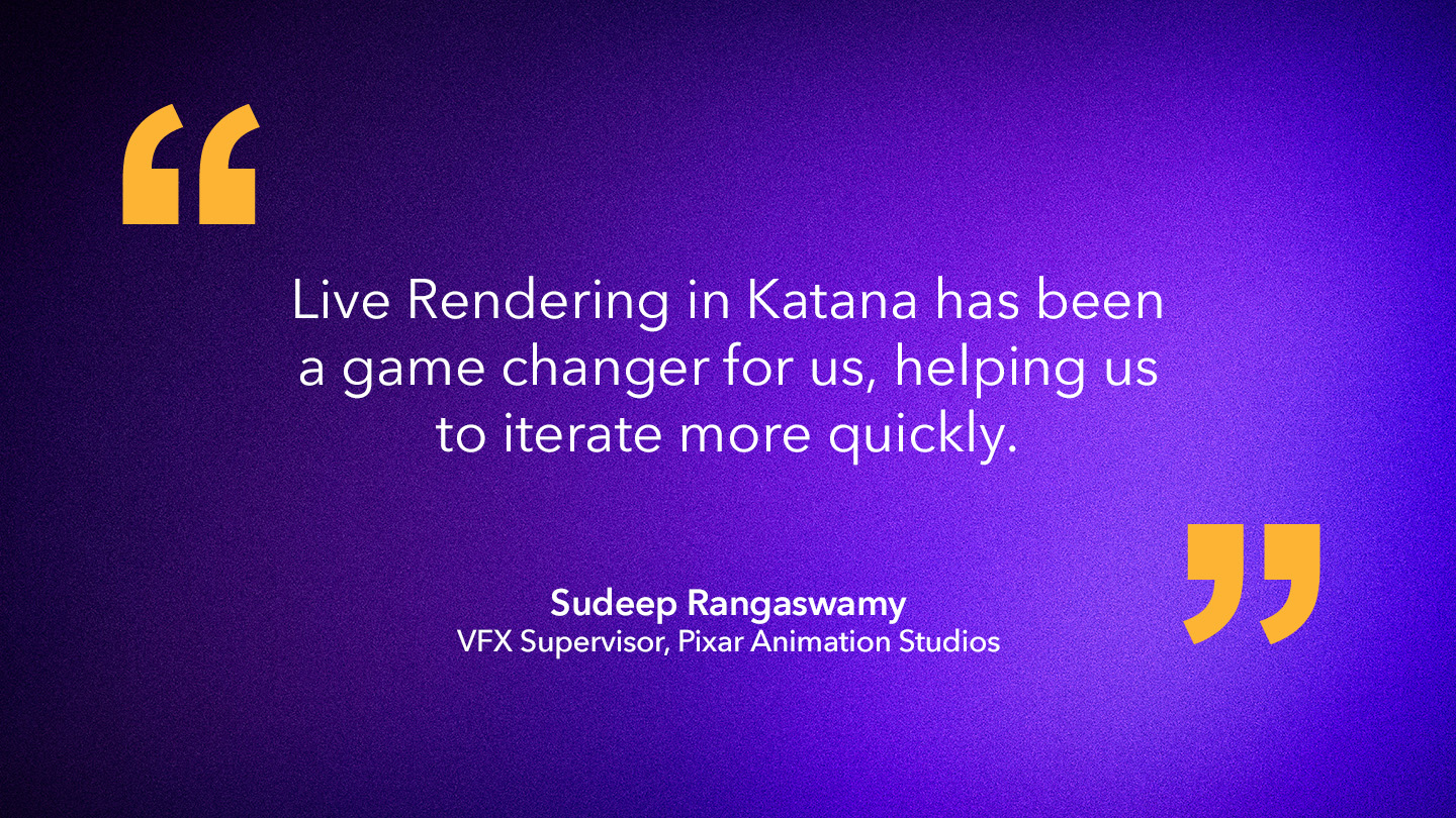 Sudeep Rangaswamy, VFX Supervisor, Pixar Animation Studios: “Live Rendering in Katana has been a game changer for us, helping us to iterate more quickly.”