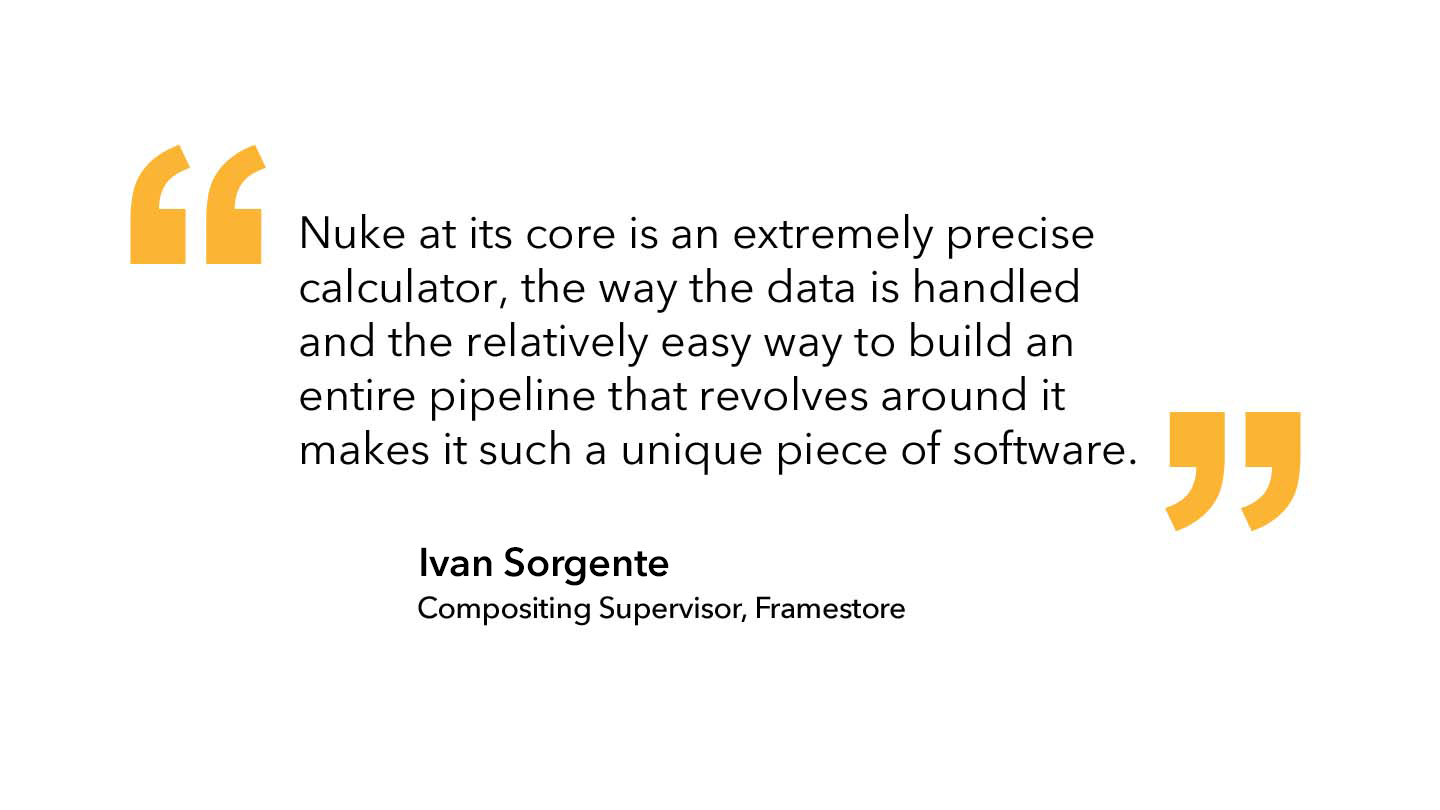 Ivan Sorgente, Compositing Supervisor at Framestore:"Nuke at its core is an extremely precise calculator, the way the data is handled and the relatively easy way to build an entire pipeline that revolves around it makes it such a unique piece of software"