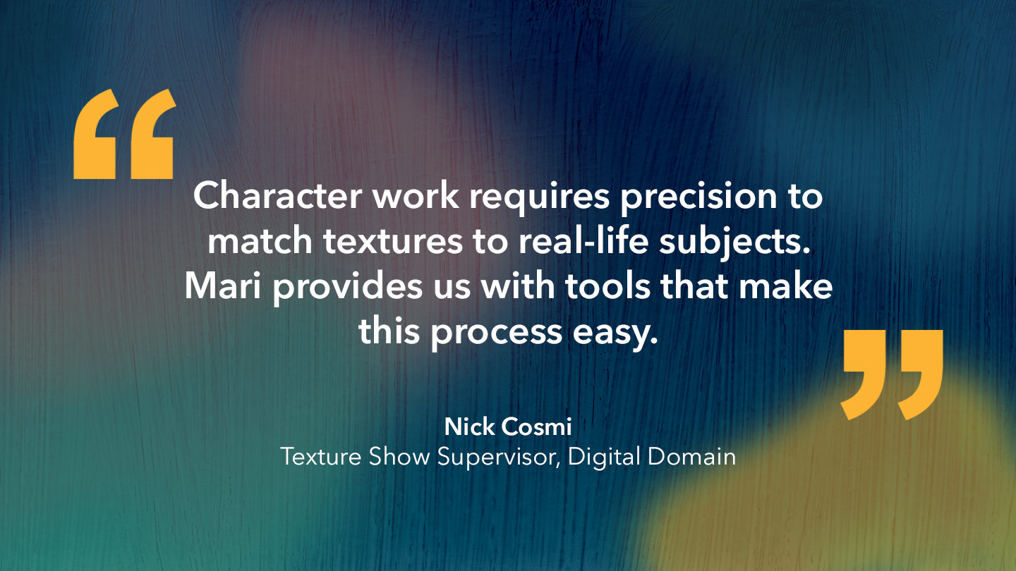 Nick Cosmi, Texture Show Supervisor, Digital Domain: “Character work requires precision to match textures to real-life subjects. Mari provides us with tools that make this process easy.”