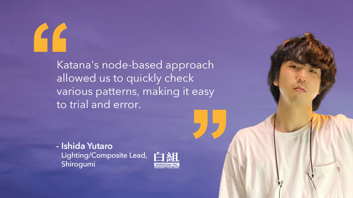 Quote from Ishida Yutaro, Lighting/Composite Lead, Shirogumi: "Katana's node-based approach allowed us to quickly check various patterns, making it easy to trial and error."