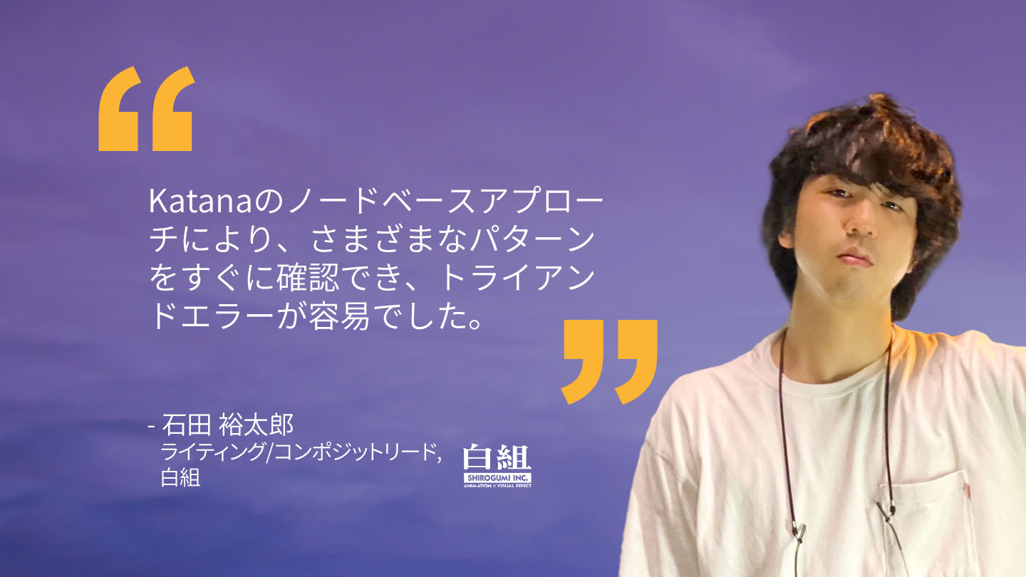 Quote from Ishida Yutaro, Lighting/Composite Lead, Shirogumi: "Katana's node-based approach allowed us to quickly check various patterns, making it easy to trial and error." 