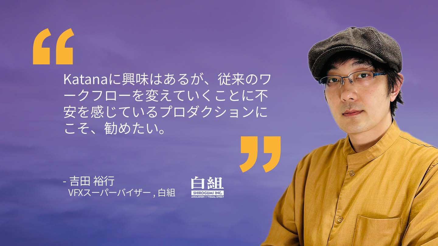 Quote from Yoshida Hiroyuki VFX Supervisor, Shirogumi: "I would particularly encourage productions that are interested in Katana but feel anxious about changing their traditional workflows." 